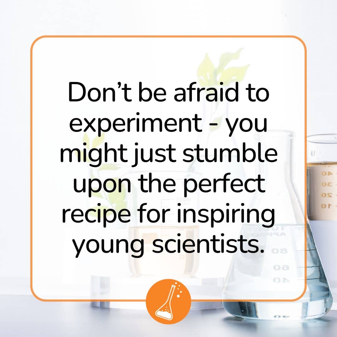 Don’t be afraid to experiment - you might just stumble upon the perfect recipe for inspiring young scientists.