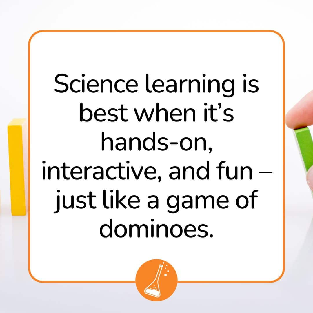 Science learning is best when it’s hands-on, interactive, and fun – just like a game of dominoes. Science learning is best when it’s hands-on, interactive, and fun – just like a game of dominoes.